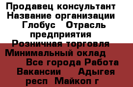 Продавец-консультант › Название организации ­ Глобус › Отрасль предприятия ­ Розничная торговля › Минимальный оклад ­ 17 000 - Все города Работа » Вакансии   . Адыгея респ.,Майкоп г.